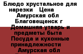 Блюдо хрустальное для нарезки › Цена ­ 600 - Амурская обл., Благовещенск г. Домашняя утварь и предметы быта » Посуда и кухонные принадлежности   . Амурская обл.,Благовещенск г.